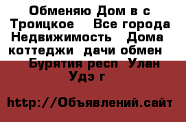 Обменяю Дом в с.Троицкое  - Все города Недвижимость » Дома, коттеджи, дачи обмен   . Бурятия респ.,Улан-Удэ г.